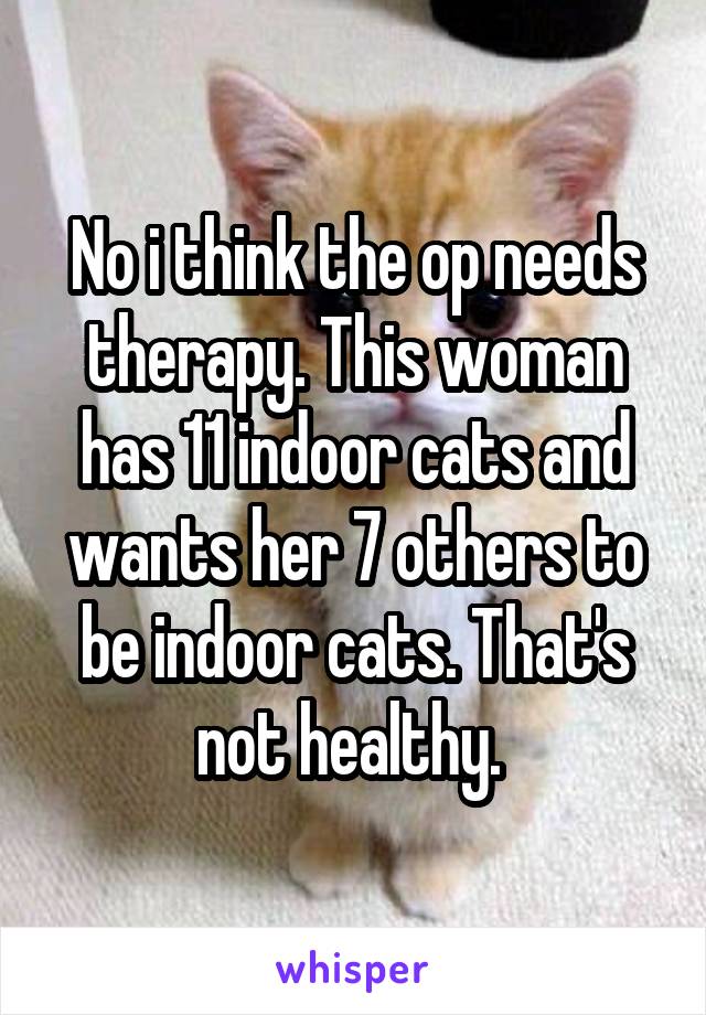 No i think the op needs therapy. This woman has 11 indoor cats and wants her 7 others to be indoor cats. That's not healthy. 