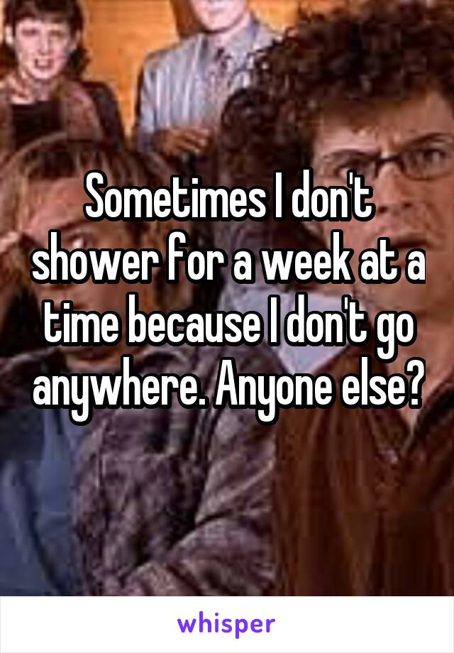 Sometimes I don't shower for a week at a time because I don't go anywhere. Anyone else? 