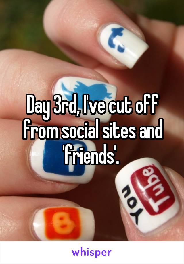 Day 3rd, I've cut off from social sites and 'friends'. 