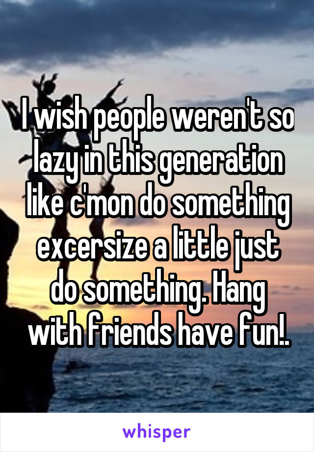 I wish people weren't so lazy in this generation like c'mon do something excersize a little just do something. Hang with friends have fun!.