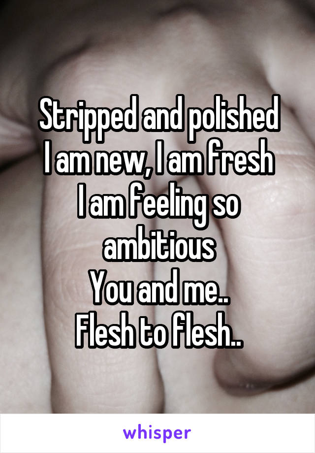 Stripped and polished
I am new, I am fresh
I am feeling so ambitious
You and me..
Flesh to flesh..