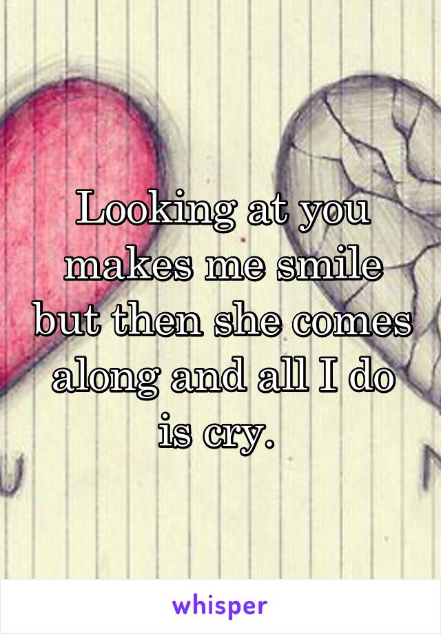 Looking at you makes me smile but then she comes along and all I do is cry. 