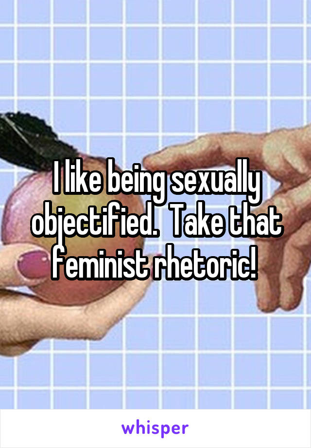I like being sexually objectified.  Take that feminist rhetoric! 