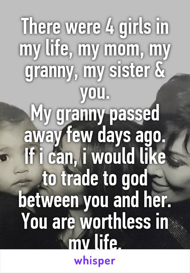 There were 4 girls in my life, my mom, my granny, my sister & you.
My granny passed away few days ago.
If i can, i would like to trade to god between you and her.
You are worthless in my life.
