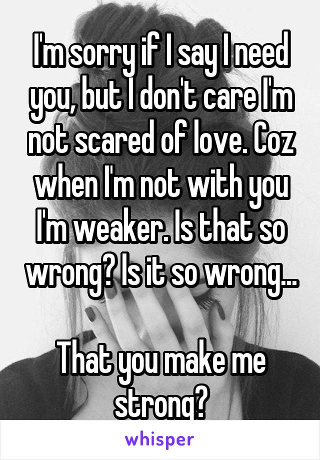 I'm sorry if I say I need you, but I don't care I'm not scared of love. Coz when I'm not with you I'm weaker. Is that so wrong? Is it so wrong...

That you make me strong?