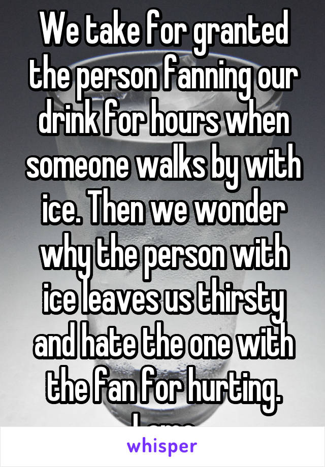 We take for granted the person fanning our drink for hours when someone walks by with ice. Then we wonder why the person with ice leaves us thirsty and hate the one with the fan for hurting. Lame