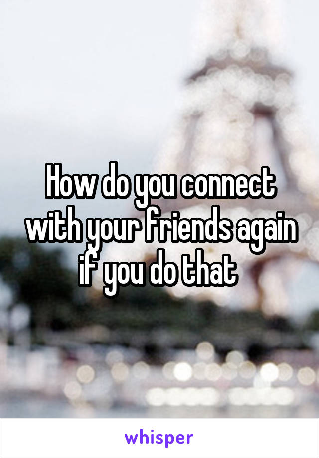 How do you connect with your friends again if you do that 