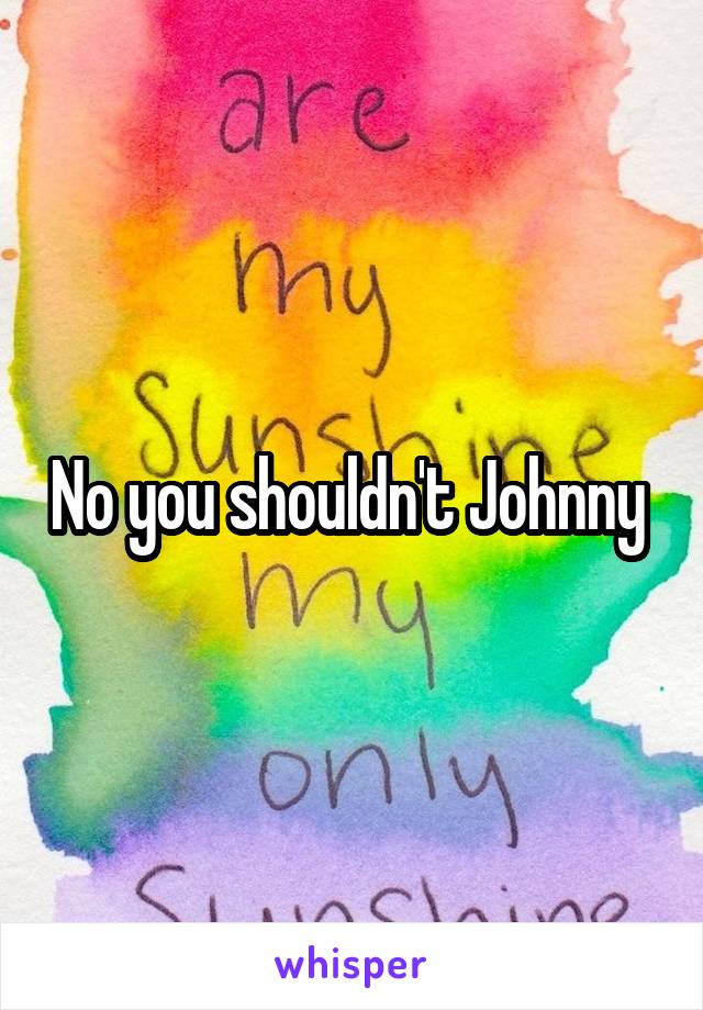 No you shouldn't Johnny 