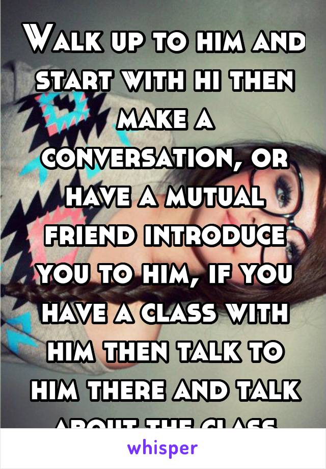 Walk up to him and start with hi then make a conversation, or have a mutual friend introduce you to him, if you have a class with him then talk to him there and talk about the class