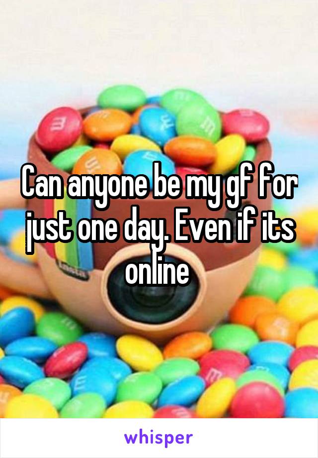 Can anyone be my gf for just one day. Even if its online 