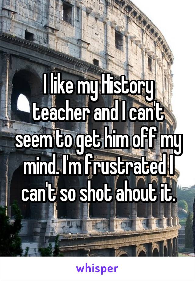 I like my History teacher and I can't seem to get him off my mind. I'm frustrated I can't so shot ahout it.