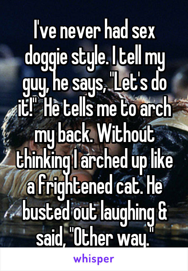 I've never had sex doggie style. I tell my guy, he says, "Let's do it!"  He tells me to arch my back. Without thinking I arched up like a frightened cat. He busted out laughing & said, "Other way."