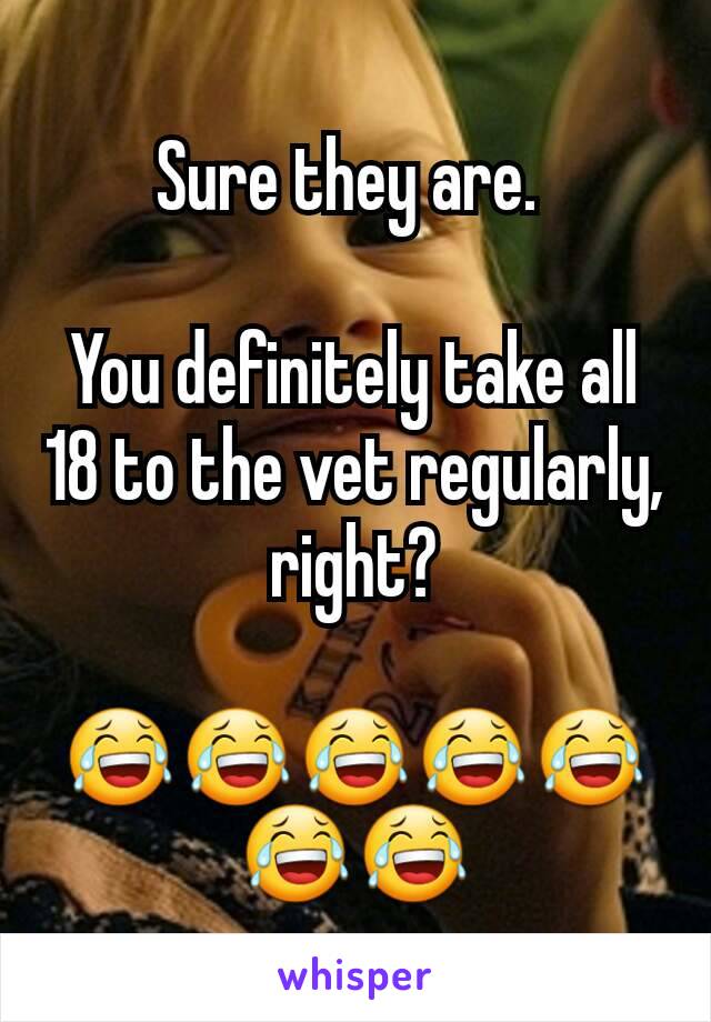 Sure they are. 

You definitely take all 18 to the vet regularly, right?

😂😂😂😂😂😂😂