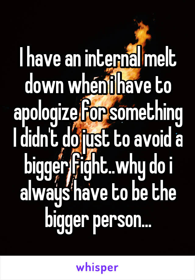 I have an internal melt down when i have to apologize for something I didn't do just to avoid a bigger fight..why do i always have to be the bigger person...