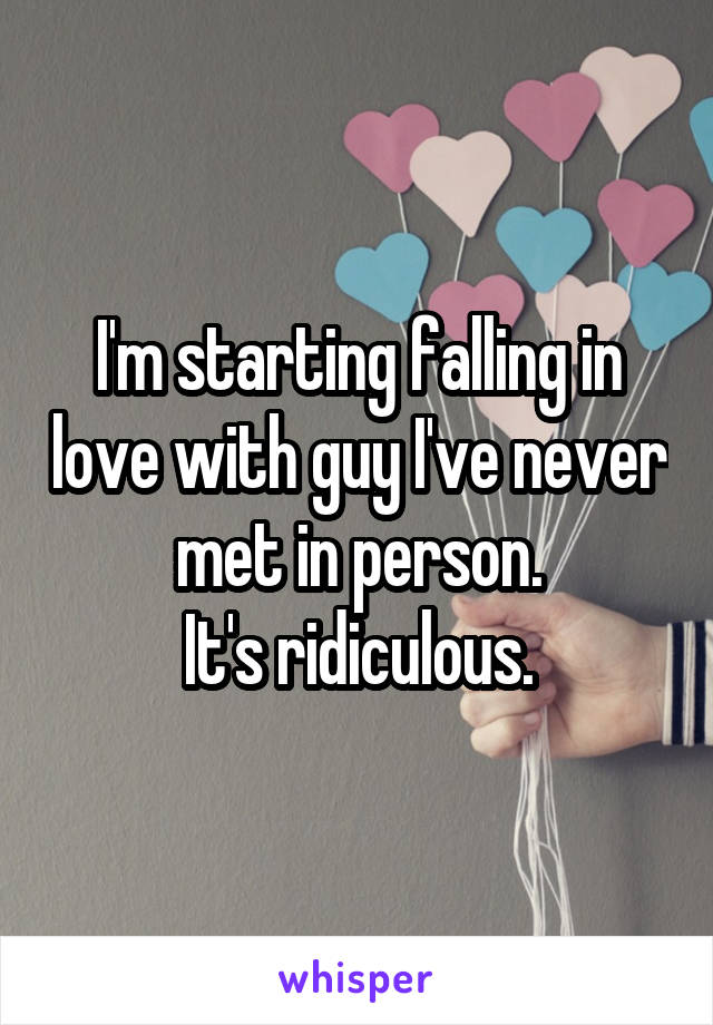 I'm starting falling in love with guy I've never met in person.
It's ridiculous.