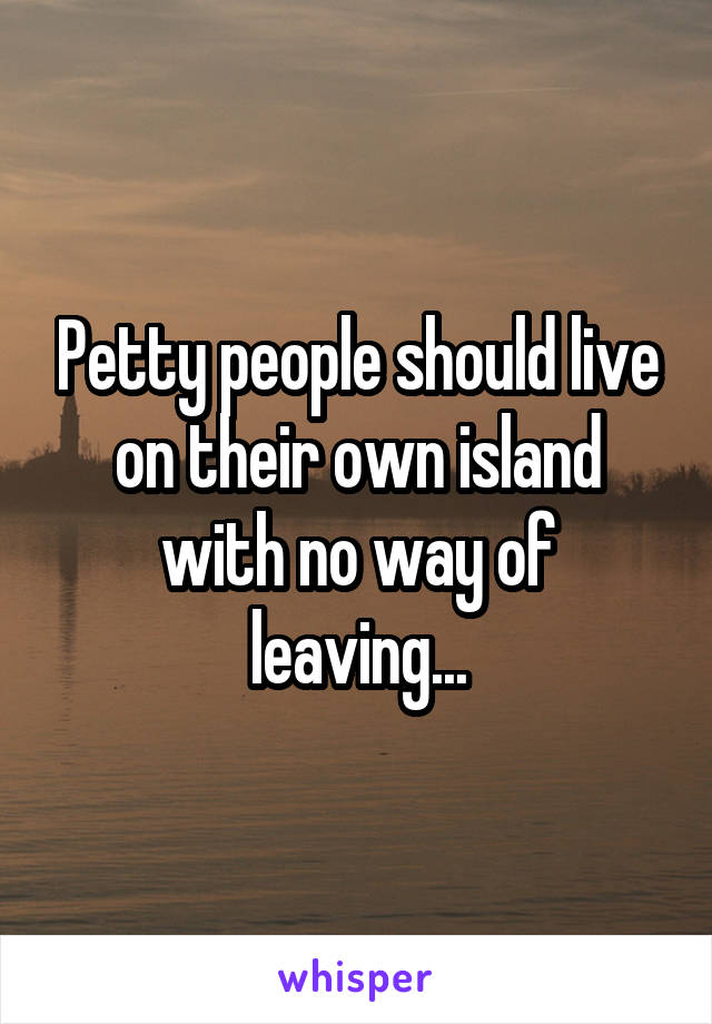 Petty people should live on their own island with no way of leaving...