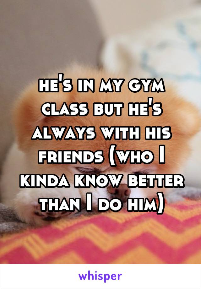 he's in my gym class but he's always with his friends (who I kinda know better than I do him)