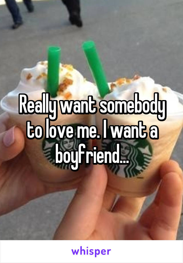 Really want somebody to love me. I want a boyfriend...