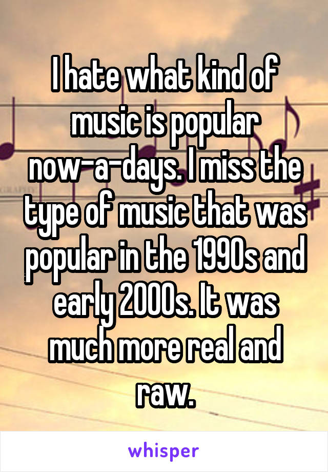 I hate what kind of music is popular now-a-days. I miss the type of music that was popular in the 1990s and early 2000s. It was much more real and raw.