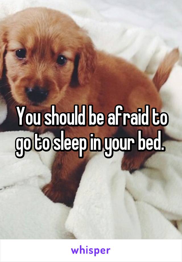 You should be afraid to go to sleep in your bed. 