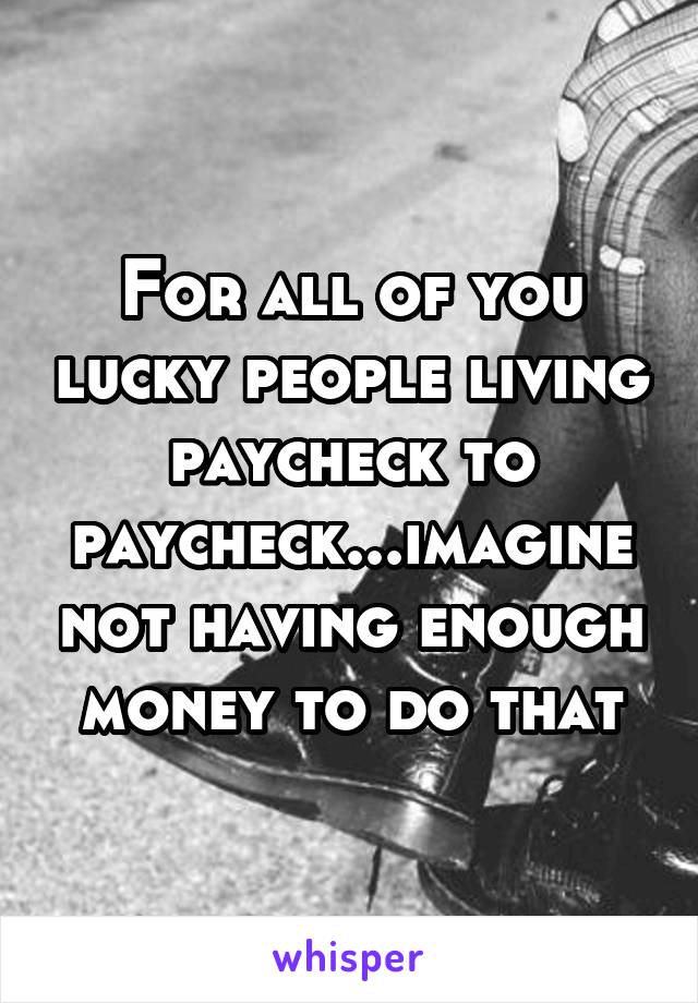 For all of you lucky people living paycheck to paycheck...imagine not having enough money to do that