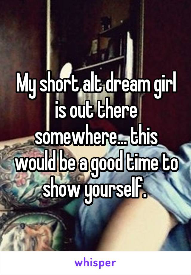 My short alt dream girl is out there somewhere... this would be a good time to show yourself. 