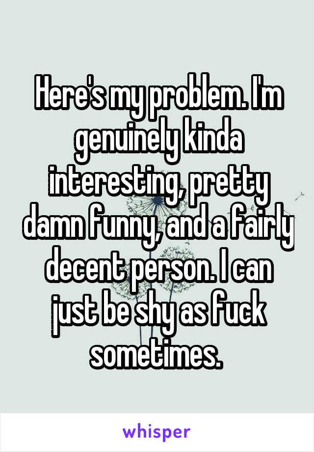Here's my problem. I'm genuinely kinda interesting, pretty damn funny, and a fairly decent person. I can just be shy as fuck sometimes. 