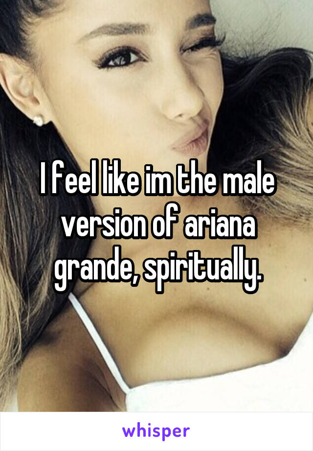 I feel like im the male version of ariana grande, spiritually.