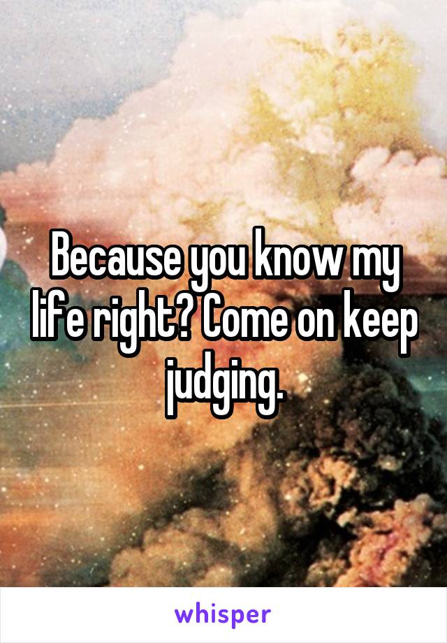 Because you know my life right? Come on keep judging.