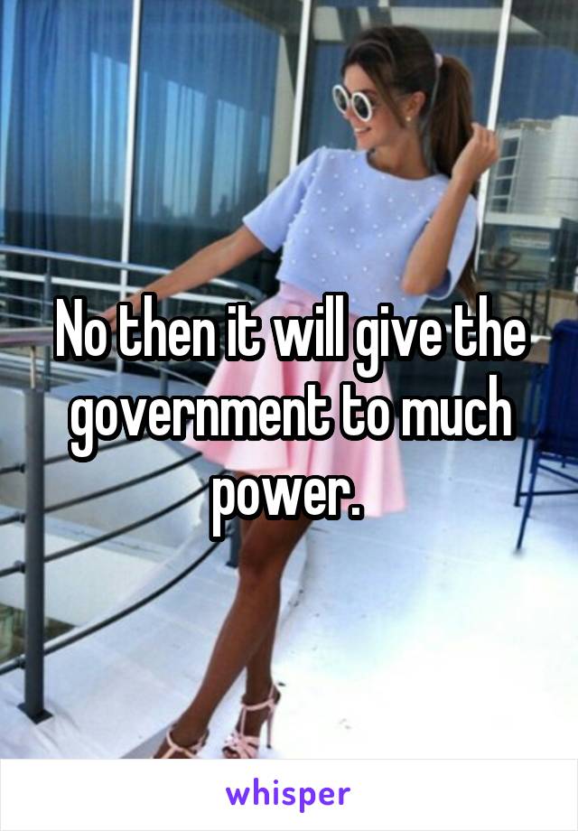 No then it will give the government to much power. 