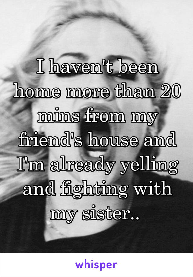 I haven't been home more than 20 mins from my friend's house and I'm already yelling and fighting with my sister.. 