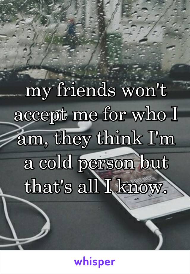 my friends won't accept me for who I am, they think I'm a cold person but that's all I know.