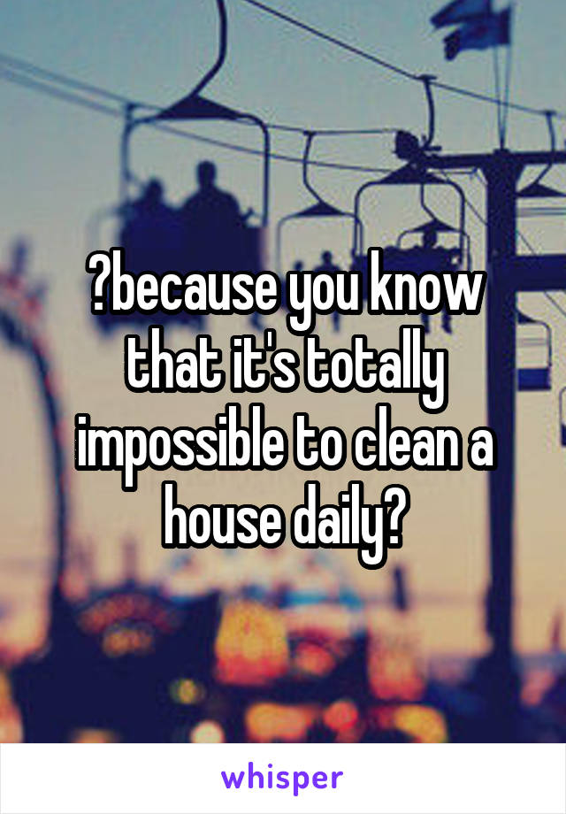 😂because you know that it's totally impossible to clean a house daily?