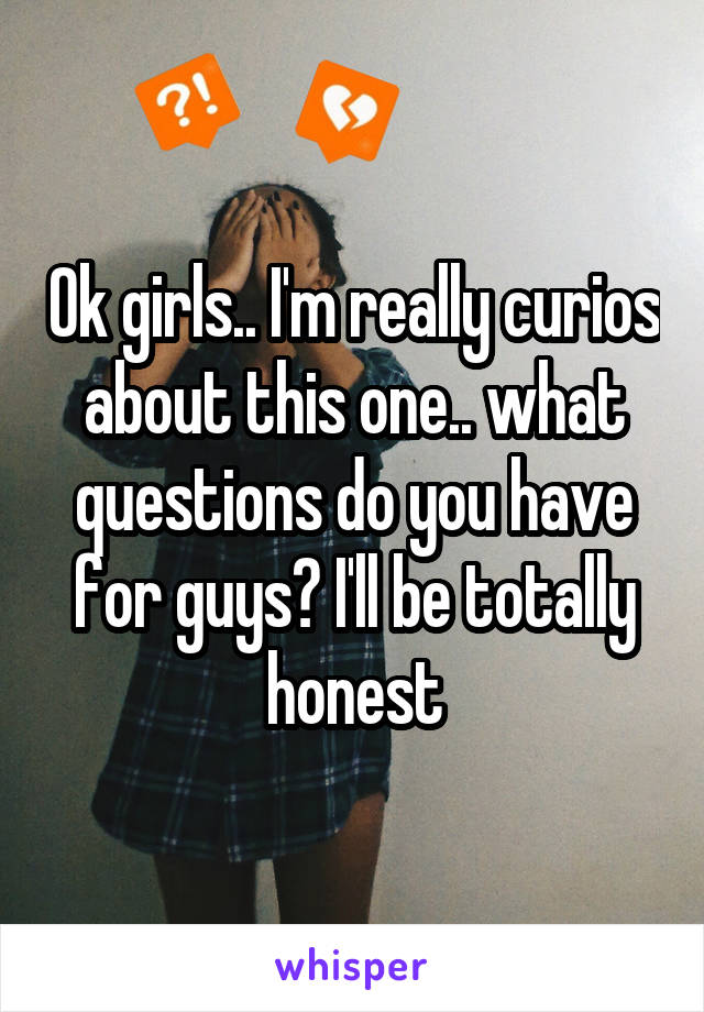Ok girls.. I'm really curios about this one.. what questions do you have for guys? I'll be totally honest