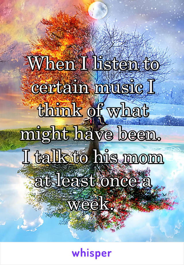 When I listen to certain music I think of what might have been. 
I talk to his mom at least once a week. 