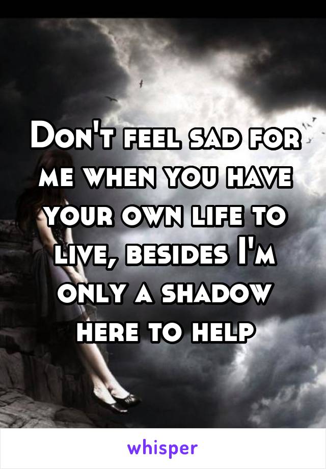 Don't feel sad for me when you have your own life to live, besides I'm only a shadow here to help