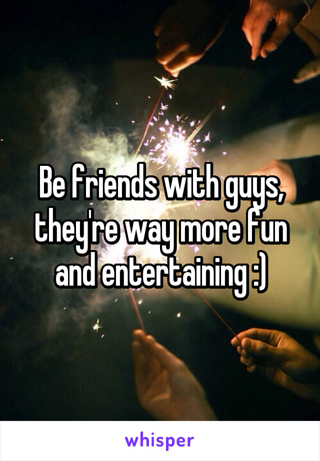 Be friends with guys, they're way more fun and entertaining :)