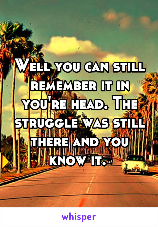 Well you can still remember it in you're head. The struggle was still there and you know it. 