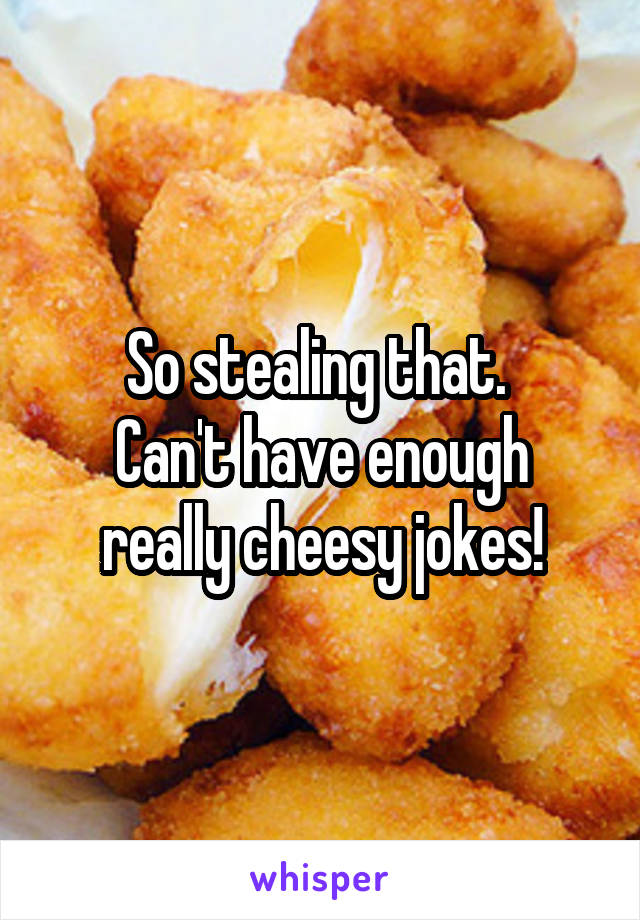 So stealing that. 
Can't have enough really cheesy jokes!