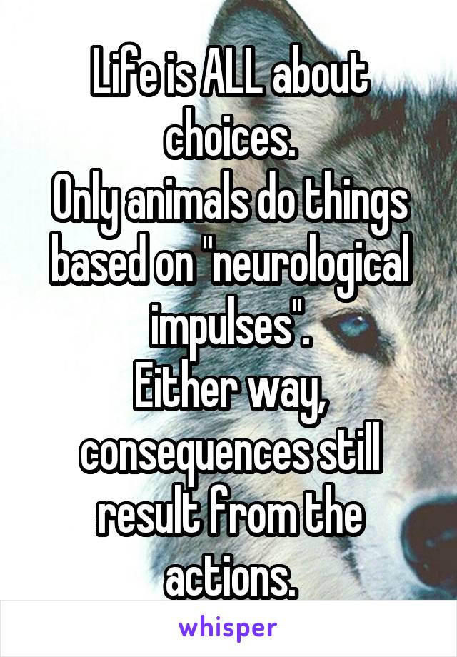 Life is ALL about choices.
Only animals do things based on "neurological impulses".
Either way, consequences still result from the actions.