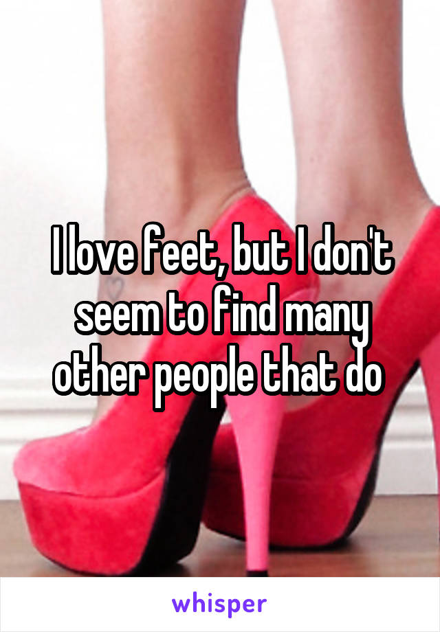 I love feet, but I don't seem to find many other people that do 