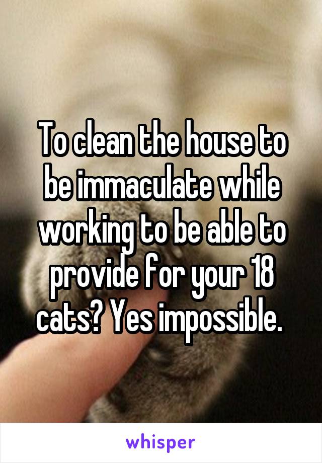 To clean the house to be immaculate while working to be able to provide for your 18 cats? Yes impossible. 