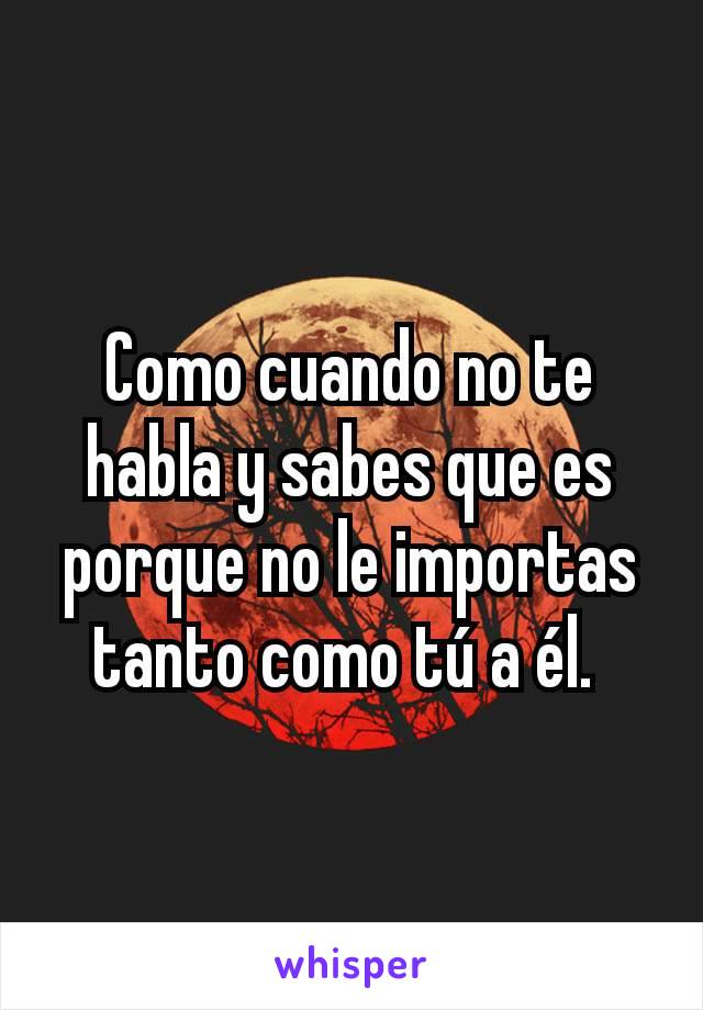 Como cuando no te habla y sabes que es porque no le importas tanto como tú a él. 