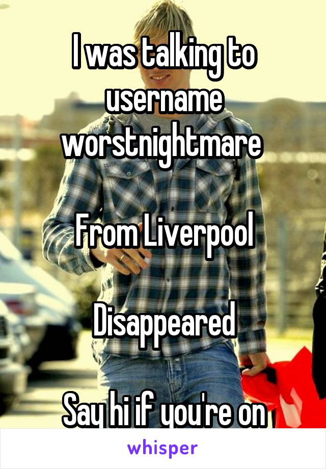 I was talking to username worstnightmare 

From Liverpool

Disappeared

Say hi if you're on