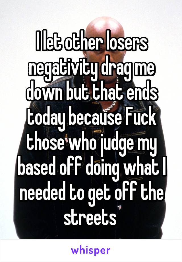 I let other losers negativity drag me down but that ends today because Fuck those who judge my based off doing what I needed to get off the streets 