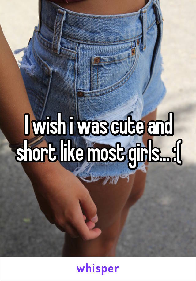 I wish i was cute and short like most girls... :(