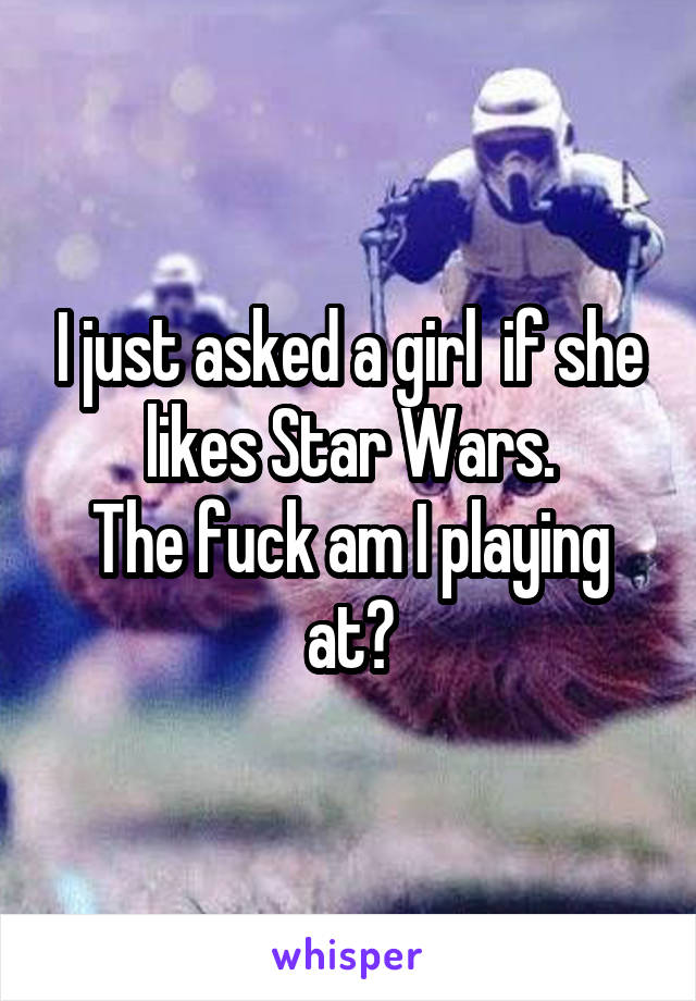 I just asked a girl  if she likes Star Wars.
The fuck am I playing at?