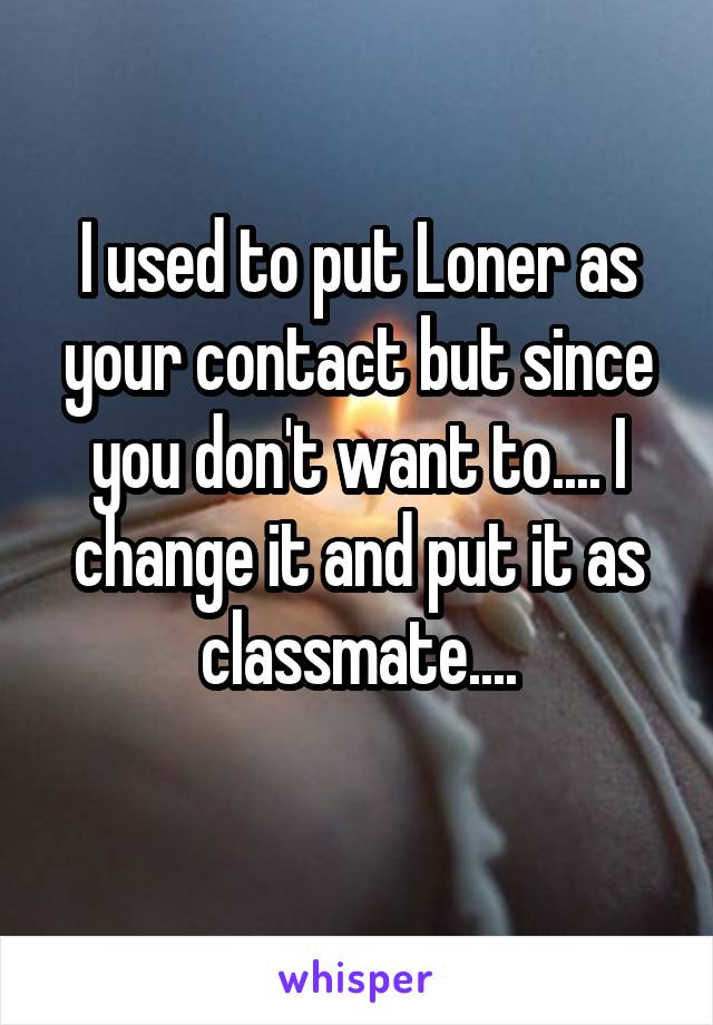 I used to put Loner as your contact but since you don't want to.... I change it and put it as classmate....
