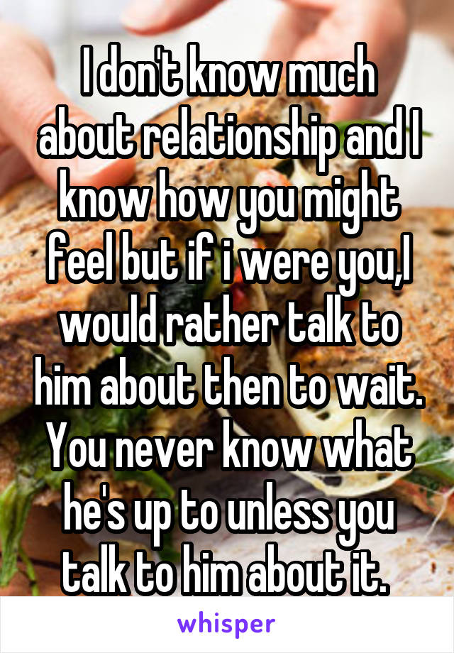 I don't know much about relationship and I know how you might feel but if i were you,I would rather talk to him about then to wait. You never know what he's up to unless you talk to him about it. 