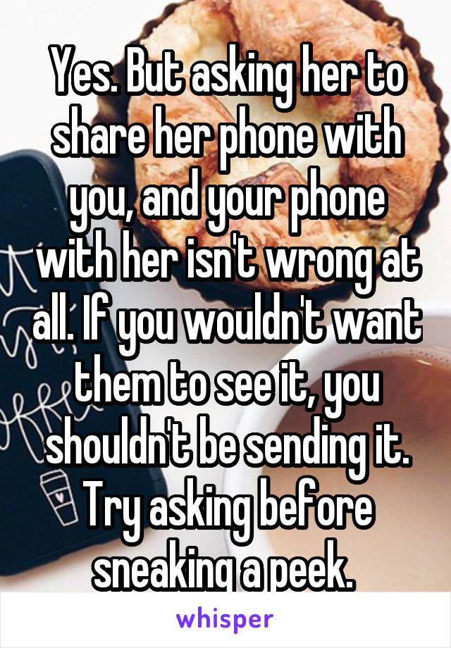 Yes. But asking her to share her phone with you, and your phone with her isn't wrong at all. If you wouldn't want them to see it, you shouldn't be sending it. Try asking before sneaking a peek. 